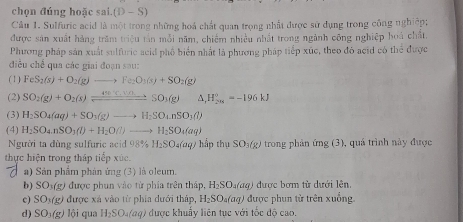 chọn đúng hoặc sai. (D-S)
Câu 1. Sulfuric acid là một trong những hoá chất quan trọng nhất được sử dụng trong công nghiệp;
được sản xuất hàng trăm triệu tần mỗi năm, chiếm nhiều nhất trong ngành công nghiệp hoá chất,
Phương pháp sản xuất sulfuric acid phố biển nhất là phương pháp tiếp xúc, theo đó acid có thể được
điều chế qua các giai đoạn sau:
(1) FeS_2(s)+O_2(g)to Fe_2O_3(s)+SO_2(g)
(2) SO_2(g)+O_2(s)leftharpoons _ 490c,VoSO_3(g) △ _1H_(200)^0=-196kJ
(3) H_2SO_4(aq)+SO_3(g)to H_2SO_4nSO_3(l)
(4) H_2SO_4.nSO_3(l)+H_2O(l)to H_2SO_4(aq)
Người ta đùng sulfuric acid  9 98% H_2SO_4(aq) hắp thụ SO_3(g) trong phản ứng (3), quá trình này được
thực hiện trong tháp tiếp xúc.
a) Sản phẩm phản ứng (3) là oleum.
b) SO_3(g 0 được phun vào từ phía trên tháp, H_2SO_4(aq) được bơm từ dưới lên.
c) SO_1(g) được xá vào từ phía dưới tháp, H_2SO_4(aq) được phun từ trên xuống.
d) SO_3(g) lội qua H_2SO_4(aq) * được khuẩy liên tục với tốc độ cao.