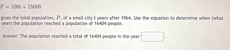 P=108t+15000
gives the total population, P, of a small city t years after 1964. Use the equation to determine when (what 
year) the population reached a population of 16404 people. 
Answer: The population reached a total of 16404 people in the year