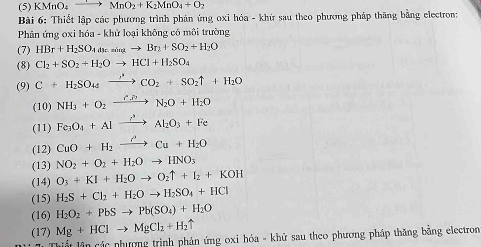 (5) KMnO_4to MnO_2+K_2MnO_4+O_2
Bài 6: Thiết lập các phương trình phản ứng oxi hóa - khử sau theo phương pháp thăng bằng electron: 
Phản ứng oxi hóa - khử loại không có môi trường 
(7) HBr+H_2SO_4dac.nongto Br_2+SO_2+H_2O
(8) Cl_2+SO_2+H_2Oto HCl+H_2SO_4
(9) C+H_2SO_4xrightarrow i°CO_2+SO_2uparrow +H_2O
(10) NH_3+O_2xrightarrow r'_H_2O+H_2O
(11) Fe_3O_4+Alxrightarrow i°Al_2O_3+Fe
(12) CuO+H_2xrightarrow I^0Cu+H_2O
(13) NO_2+O_2+H_2Oto HNO_3
(14) O_3+KI+H_2Oto O_2uparrow +I_2+KOH
(15) H_2S+Cl_2+H_2Oto H_2SO_4+HCl
(16) H_2O_2+PbSto Pb(SO_4)+H_2O
(17) Mg+HClto MgCl_2+H_2uparrow
ân các phương trình phản ứng oxi hóa - khử sau theo phương pháp thăng bằng electron