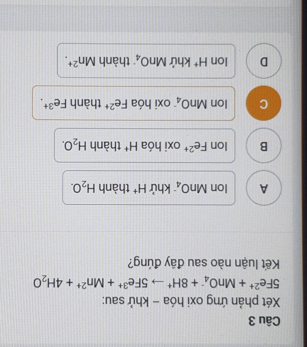 Xét phản ứng oxi hóa - khử sau:
5Fe^(2+)+MnO_4^(-+8H^+)to 5Fe^(3+)+Mn^(2+)+4H_2O
Kết luận nào sau đây đúng?
A Ion MnO_4 khử H^+ thành H_2O.
B Ion Fe^(2+) oxi hóa H^+ thành H_2O.
C Ion MnO_4^- oxi hóa Fe^(2+) thành Fe^(3+).
D Ion H^+ khử MnO_4^- thành Mn^(2+).