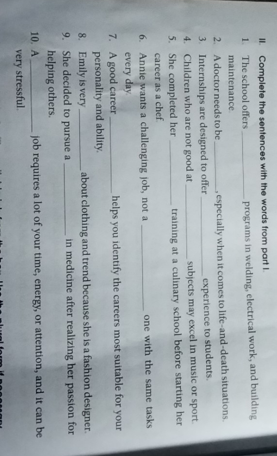 Complete the sentences with the words from part I. 
1 The school offers _programs in welding, electrical work, and building 
maintenance 
2. A doctor needs to be _, especially when it comes to life-and-death situations. 
3. Internships are designed to offer_ 
experience to students. 
4. Children who are not good at _subjects may excel in music or sport. 
5. She completed her _training at a culinary school before starting her 
career as a chef 
6. Annie wants a challenging job, not a _one with the same tasks 
every day 
7. A good career _helps you identify the careers most suitable for your 
personality and ability 
8. Emily is very _about clothing and trend because she is a fashion designer. 
9. She decided to pursue a _in medicine after realizing her passion for 
helping others. 
10. A_ job requires a lot of your time, energy, or attention, and it can be 
very stressful.