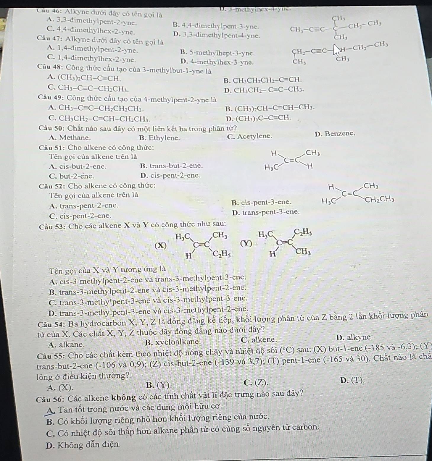 D. s-methythex-i-yne.
Cầu 46: Alkyne dưới đây có tên gọi là
A. 3,3-dimethylpent-2-yne. B. 4,4-dimethylpent-3-yne. CH_3-Cequiv C-beginarrayl H_3 -CH_2-CH_3 CH_3endarray.
C. 4,4-đimethylhex-2-yne. D. 3,3-dimethylpent-4-yne.
Câu 47: Alkyne dưới đây có tên gọi là
A. 1,4-dimethylpent-2-yne. B. 5-methylhept-3-yne.
C. 1,4-dimethylhex-2-yne. D. 4-methylhex-3-yne.
beginarrayr CH_2-Cequiv C- CH_3endarray H-CH_2-CH_3
Câu 48: Công thức cấu tạo của 3-methylbut-1-yne là
A. (CH_3)_2CH-Cequiv CH.
B. CH_3CH_2CH_2-Cequiv CH.
C. CH_3-Cequiv C-CH_2CH_3.
D. CH_3CH_2-Cequiv C-CH_3.
Câu 49: Công thức cấu tạo của 4-methylpent-2-yne là
A. CH_3-Cequiv C-CH_2CH_2CH_3. B. (Cl I_3)_2CH-Cequiv CH-CH_3.
C. CH_3CH_2-Cequiv CH-CH_2CH_3. D. (Cl H_3)_3C-C=CH
Câu 50: Chất nào sau đây có một liên kết ba trong phân từ?
A. Methane. B. Ethylene. C. Acetylene. D. Benzene.
Câu 51: Cho alkene có công thức:
Tên gọi của alkene trên là
A. cis-but-2-ene. B. trans-but-2-ene.
beginarrayr H H_3Cendarray C=Cbeginarrayr CH_3 Hendarray
C. but-2-ene. D. cis-pent-2-cne.
Câu 52: Cho alkene có công thức:
Tên gọi của alkene trên là
A. trans-pent-2-cne. B. cis-pent-3-ene.
beginarrayr H H_3Cendarray C=Cbeginarrayr CH_3 CH_2CH_3endarray
C. cis-pent-2-cne. D. trans-pent-3-ene.
Câu 53: Cho các alkene X và Y có công thức như sau:
H_3C_  CH_3
(X) (Y) beginarrayr H_3C Hendarray C=C_CH_3^C_2H_5
H C_2H_5
Tên gọi của X và Y tương ứng là
A. cis-3-methylpent-2-ene và trans-3-methylpent-3-ene.
B. trans-3-methylpent-2-ene và cis-3-methylpent-2-ene.
C. trans-3-methylpent-3-ene và cis-3-methylpent-3-ene.
D. trans-3-methylpent-3-ene và cis-3-methylpent-2-ene.
Câu 54: Ba hydrocarbon X, Y, Z là đồng đẳng kế tiếp, khối lượng phân tử của Z bằng 2 lần khối lượng phân
tử của X. Các chất X, Y, Z thuộc dãy đồng đẳng nào dưới đây?
A. alkane. B. xycloalkane. C. alkene. D. alkyne.
Câu 55: Cho các chất kèm theo nhiệt độ nóng chảy và nhiệt độ sôi (°C) sau: (X) but-1-ene (-185va-6,3);(Y)
trans-but-2-ene (-106 và 0,9); (Z) cis-but-2-ene (-139 và 3,7); 0; (T) pent-1-ene (-165 và 30). Chất nào là chấ
lóng ở điều kiện thường?
A. (X). B. (Y).
C. (Z). D. (T).
Câu 56: Các alkene không có các tính chất vật lí đặc trưng nào sau đây?
A. Tan tốt trong nước và các dung môi hữu cơ.
B. Có khối lượng riêng nhỏ hơn khối lượng riêng của nước.
C. Có nhiệt độ sôi thấp hơn alkane phân tử có cùng số nguyên từ carbon.
D. Không dẫn điện.