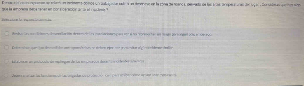 Dentro del caso expuesto se relató un incidente dónde un trabajador sufrió un desmayo en la zona de hornos, derivado de las altas temperaturas del lugar, ¿Consideras que hay algo
que la empresa deba tener en consideración ante el incidente?
Seleccione la respuesta correcta:
Revisar las condiciones de ventilación dentro de las instalaciones para ver si no representan un riesgo para algún otro empelado.
Determinar que tipo de medidas antropométricas se deben ejecutar para evitar algún incidente similar.
Establecer un protocolo de repliegue de los empleados durante incidentes similares
Deben analizar las funciones de las brigadas de protección civil para revisar cómo actuar ante esos casos.