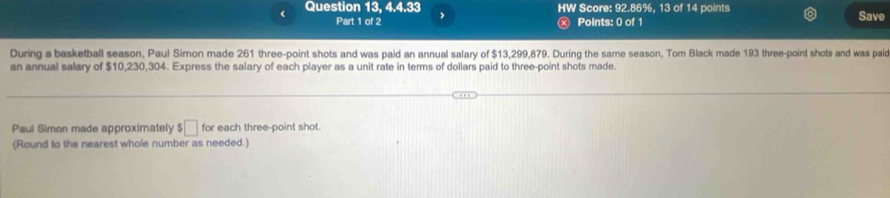 < Question 13, 4.4.33 > HW Score: 92.86%, 13 of 14 points Save 
Part 1 of 2 x Points: 0 of 1 
During a basketball season, Paul Simon made 261 three-point shots and was paid an annual salary of $13,299,879, During the same season, Tom Black made 193 three-point shots and was paic 
an annual salary of $10,230,304. Express the salary of each player as a unit rate in terms of dollars paid to three-point shots made. 
Paul Simon made approximately $□ for each three-point shot. 
(Round to the nearest whole number as needed.)