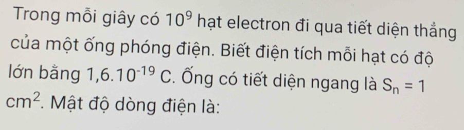 Trong mỗi giây có 10^9 hạt electron đi qua tiết diện thắng 
của một ống phóng điện. Biết điện tích mỗi hạt có độ 
lớn bằng 1,6.10^(-19)C. Ống có tiết diện ngang là S_n=1
cm^2. Mật độ dòng điện là: