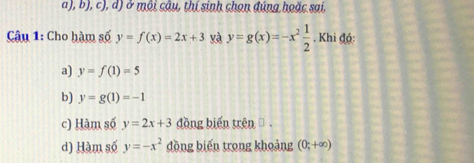 ở môi câu, thí sinh chọn đúng hoặc sai,
Câu 1: Cho hàm số y=f(x)=2x+3 yà y=g(x)=-x^2 1/2 . Khi độ:
a) y=f(1)=5
b) y=g(1)=-1
c) Hàm số y=2x+3 đồng biến trên .
d) Hàm số y=-x^2 đồng biến trong khoảng (0;+∈fty )