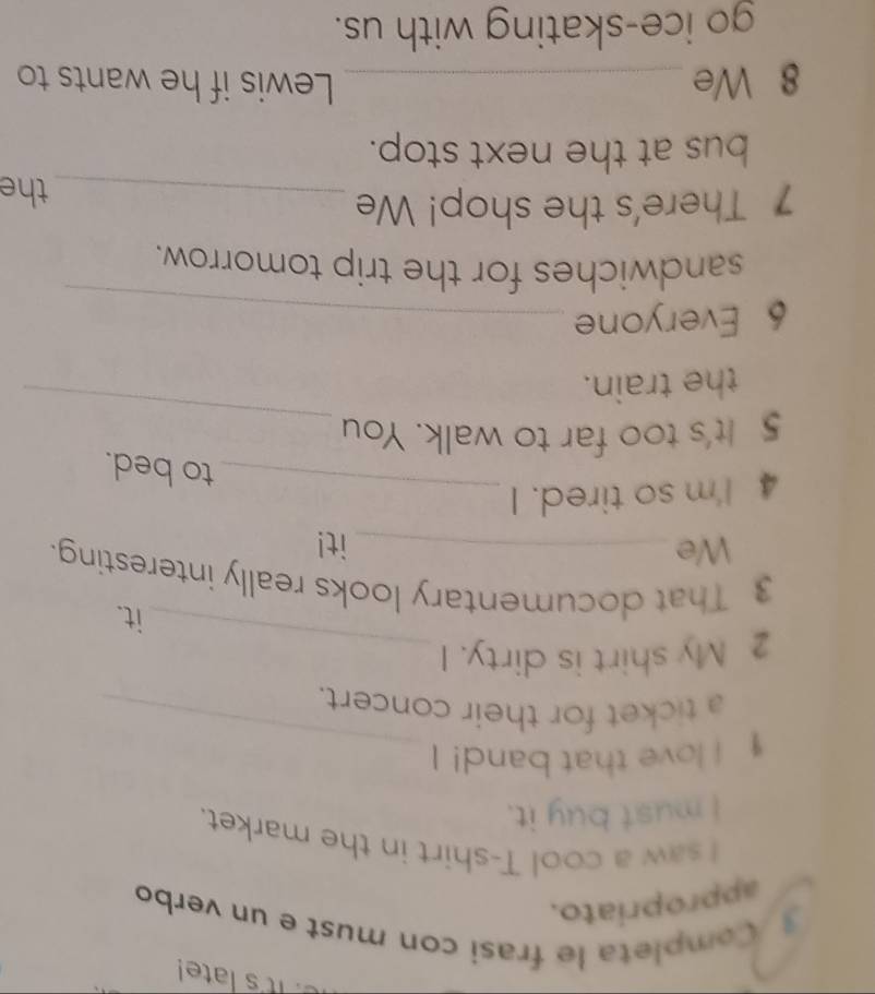 it's late! 
Completa le frasi con must e un verbo 
appropriato. 
I saw a cool T-shirt in the market. 
I must buy it. 
_ 
I I love that band! I 
a ticket for their concert. 
2 My shirt is dirty. I_ 
it. 
3 That documentary looks really interesting. 
We it! 
4 I'm so tired. I_ 
to bed. 
5 It's too far to walk. You 
the train. 
_ 
6 Everyone_ 
sandwiches for the trip tomorrow. 
7 There's the shop! We_ 
the 
bus at the next stop. 
8 We _Lewis if he wants to 
go ice-skating with us.