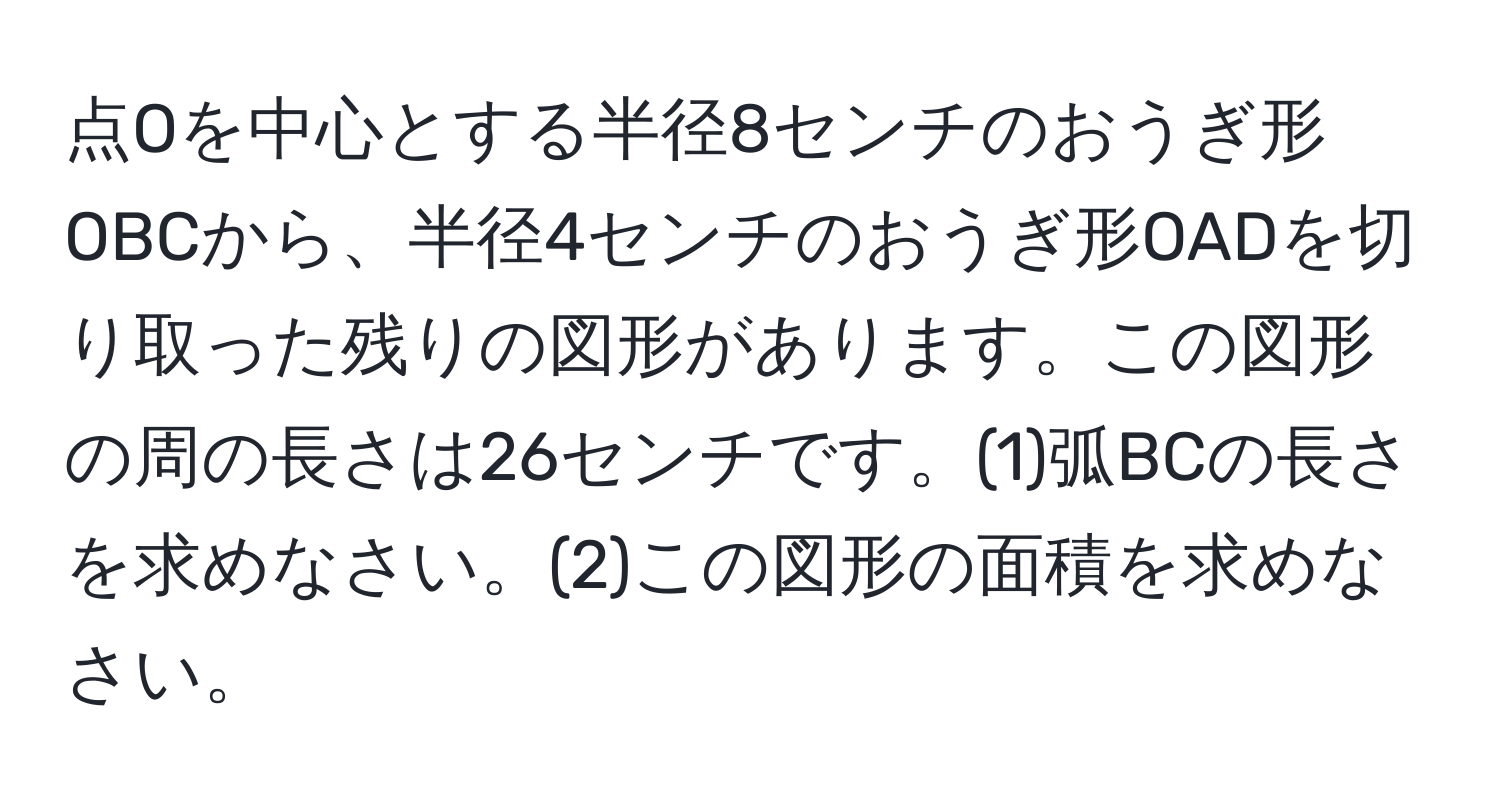 点Oを中心とする半径8センチのおうぎ形OBCから、半径4センチのおうぎ形OADを切り取った残りの図形があります。この図形の周の長さは26センチです。(1)弧BCの長さを求めなさい。(2)この図形の面積を求めなさい。