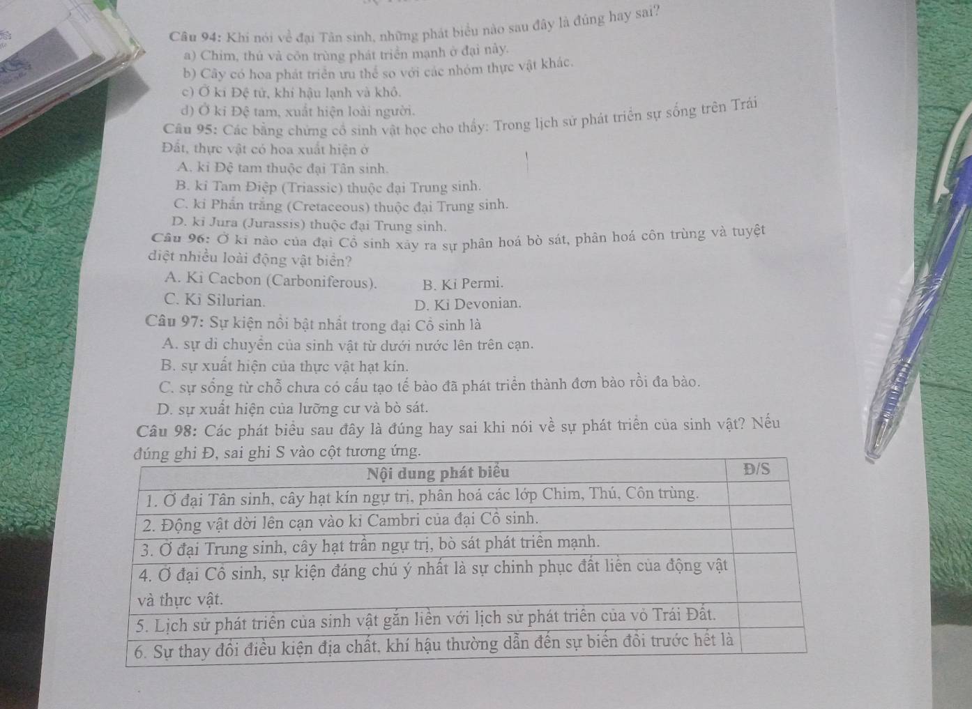 Khi nói về đại Tân sinh, những phát biểu nào sau đây là đúng hay sai?
a) Chim, thủ và côn trùng phát triển mạnh ở đại nây.
b) Cây có hoa phát triển ưu thể so với các nhóm thực vật khác.
c) Ở ki Đệ tử, khí hậu lạnh và khô.
d) Ở ki Đệ tam, xuất hiện loài người.
Câu 95: Các bằng chứng cổ sinh vật học cho thấy: Trong lịch sử phát triển sự sống trên Trải
Đất, thực vật có hoa xuất hiện ở
A. ki Đệ tam thuộc đại Tân sinh.
B. ki Tam Điệp (Triassic) thuộc đại Trung sinh.
C. ki Phẩn trắng (Cretaceous) thuộc đại Trung sinh.
D. ki Jura (Jurassis) thuộc đại Trung sinh.
Câu 96: Ở ki nào của đại Cổ sinh xãy ra sự phân hoá bò sát, phân hoá côn trùng và tuyệt
diệt nhiều loài động vật biển?
A. Ki Cacbon (Carboniferous). B. Ki Permi.
C. Ki Silurian.
D. Ki Devonian.
Câu 97: Sự kiện nổi bật nhất trong đại Cổ sinh là
A. sự di chuyển của sinh vật từ dưới nước lên trên cạn.
B. sự xuất hiện của thực vật hạt kin.
C. sự sống từ chỗ chưa có cấu tạo tế bào đã phát triển thành đơn bào rồi đa bào.
D. sự xuất hiện của lưỡng cư và bò sát.
Câu 98: Các phát biểu sau đây là đúng hay sai khi nói về sự phát triển của sinh vật? Nếu