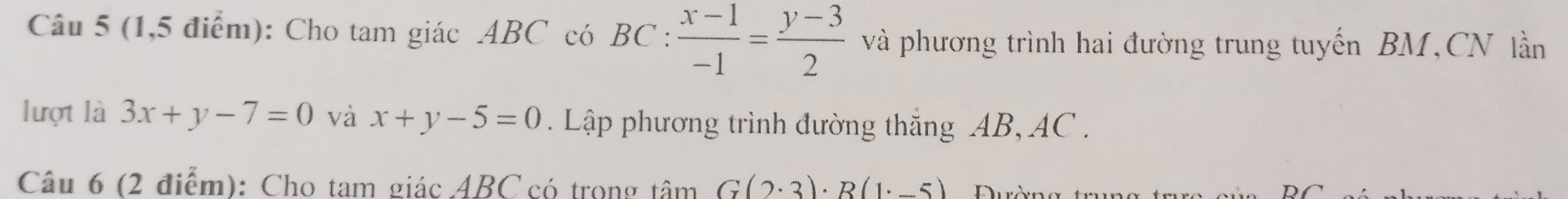 (1,5 điểm): Cho tam giác ABC có BC :  (x-1)/-1 = (y-3)/2  và phương trình hai đường trung tuyến BM,CN lần 
lượt là 3x+y-7=0 và x+y-5=0. Lập phương trình đường thắng AB, AC. 
Câu 6 (2 điểm): Cho tam giác ABC có trong tâm G(2· 3)· R(1· -5)