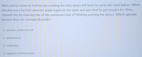 Mary arrives home to find her son washing the dirty dishes left from his party the night before. When
she discovers his first-semester grade report on the table and sees that he got straight A's, Mary
rewards him by relieving him of the unpleasant task of finishing washing the dishes. Which operant
process does the example illustrate?
positive reinforcement
punishment
extinction
negative reinforcement