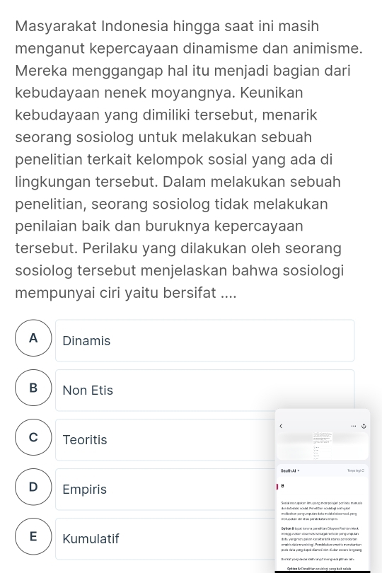 Masyarakat Indonesia hingga saat ini masih
menganut kepercayaan dinamisme dan animisme.
Mereka menggangap hal itu menjadi bagian dari
kebudayaan nenek moyangnya. Keunikan
kebudayaan yang dimiliki tersebut, menarik
seorang sosiolog untuk melakukan sebuah
penelitian terkait kelompok sosial yang ada di
lingkungan tersebut. Dalam melakukan sebuah
penelitian, seorang sosiolog tidak melakukan
penilaian baik dan buruknya kepercayaan
tersebut. Perilaku yang dilakukan oleh seorang
sosiolog tersebut menjelaskan bahwa sosiologi
mempunyai ciri yaitu bersifat ....
A Dinamis
B Non Etis
《 ..
C Teoritis
a
Geeth, Tanju lagi
D Empiris
B
Sosial reonuşukan imu jang monqoinjari porisku meusia
E Kumulatif
ereiris delern soniclogi. Poedehoton umpiro mumokarkan
joda cara yang dapat ciarari can-diuker socars tangawing