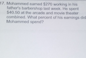 Mohammed earned $270 working in his 
father's barbershop last week. He spent
$40.50 at the arcade and movie theater 
combined. What percent of his earnings did 
Mohammed spend?