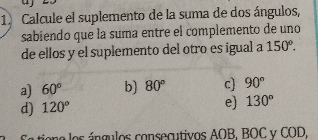 Calcule el suplemento de la suma de dos ángulos,
sabiendo que la suma entre el complemento de uno
de ellos y el suplemento del otro es igual a 150°.
a) 60°
b) 80° c) 90°
d) 120°
e) 130°
tiona los ángulos consecutivos AOB, BOC y COD,