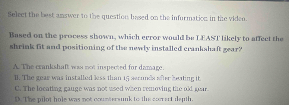 Select the best answer to the question based on the information in the video.
Based on the process shown, which error would be LEAST likely to affect the
shrink fit and positioning of the newly installed crankshaft gear?
A. The crankshaft was not inspected for damage.
B. The gear was installed less than 15 seconds after heating it.
C. The locating gauge was not used when removing the old gear.
D. The pilot hole was not countersunk to the correct depth.