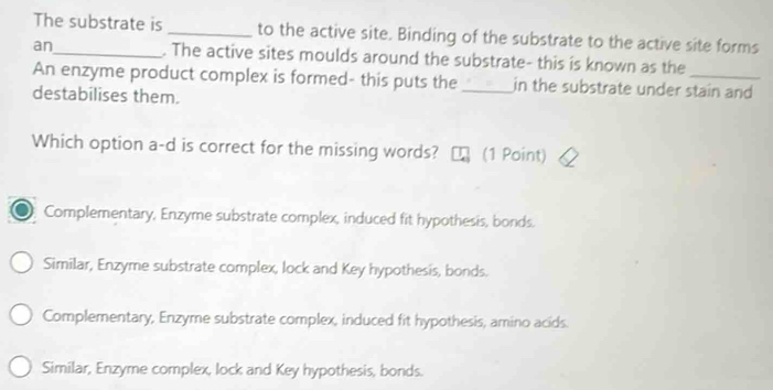 The substrate is _to the active site. Binding of the substrate to the active site forms
an_ . The active sites moulds around the substrate- this is known as the
An enzyme product complex is formed- this puts the _in the substrate under stain and
destabilises them.
Which option a-d is correct for the missing words? n (1 Point)
Complementary, Enzyme substrate complex, induced fit hypothesis, bonds.
Similar, Enzyme substrate complex, lock and Key hypothesis, bonds.
Complementary, Enzyme substrate complex, induced fit hypothesis, amino acids.
Similar, Enzyme complex, lock and Key hypothesis, bonds.