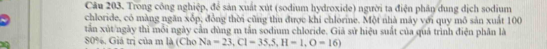 Trong công nghiệp, để sản xuất xút (sodium hydroxide) người ta điện phân dung dịch sodium 
chloride, có màng ngăn xốp, đồng thời cũng thu được khi chlorine. Một nhà máy với quy mô sản xuất 100
tần xút ngày thì mỗi ngày cần dùng m tắn sodium chloride. Giả sử hiệu suất của quả trình điện phân là
80%, Giả trị của m là (Cho Na=23, Cl=35,5, H=1, O=16)