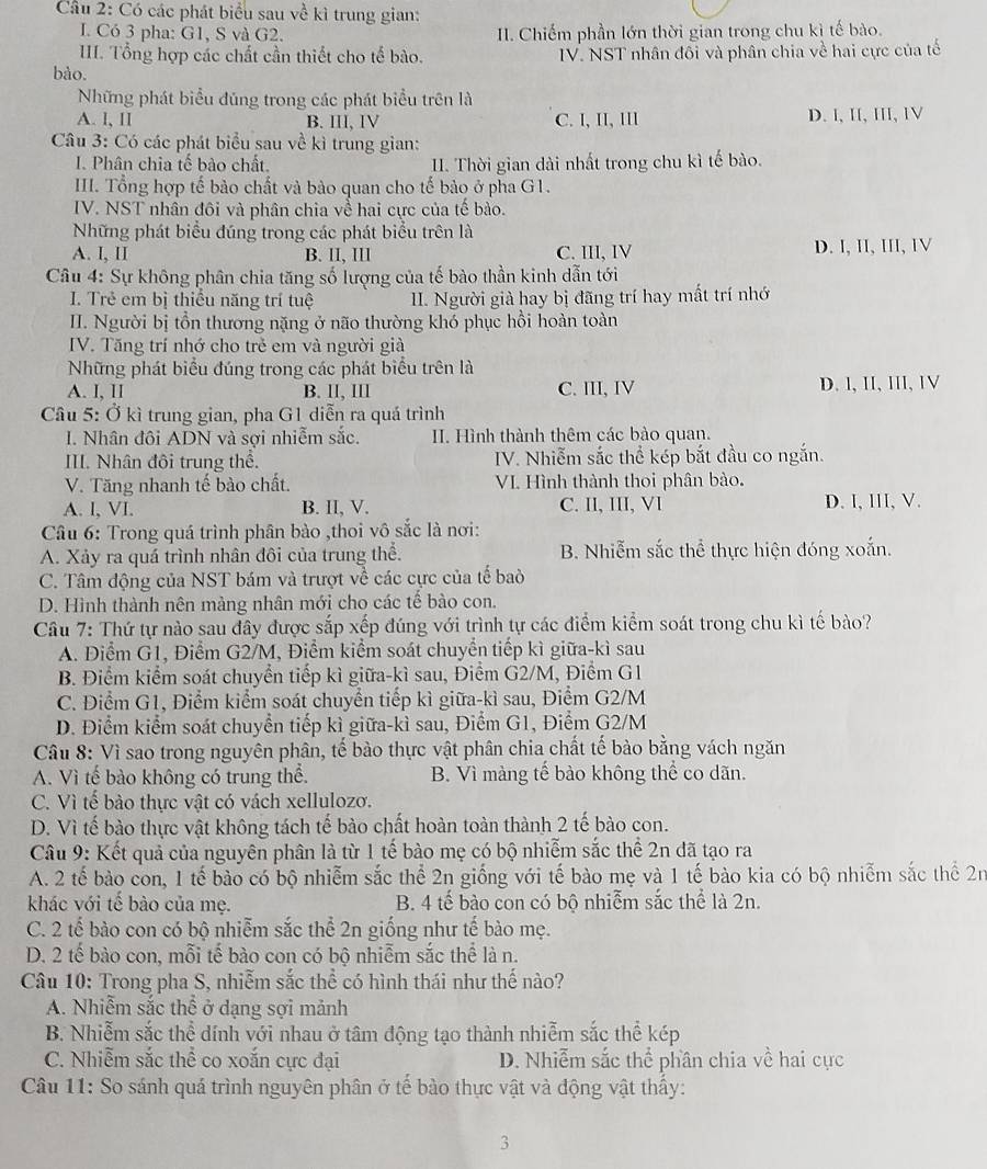 Có các phát biểu sau về kì trung gian:
I. Có 3 pha: G1, S và G2. II. Chiếm phần lớn thời gian trong chu kì tế bào.
III. Tổng hợp các chất cần thiết cho tế bào.
bào.  IV. NST nhân đôi và phân chia về hai cực của tế
Những phát biểu đúng trong các phát biểu trên là
A. l, II B. III, IV C. I, II, III D. l, II, III, IV
Câu 3: Có các phát biểu sau về kì trung gian:
I. Phân chia tế bào chất. II. Thời gian dài nhất trong chu kì tế bào.
III. Tổng hợp tế bảo chất và bảo quan cho tế bảo ở pha G1.
IV. NST nhân đôi và phân chia về hai cực của tế bào.
Những phát biểu đúng trong các phát biểu trên là
A. I, II B. lI, III C. III, IV D. I, II, III, IV
Câu 4: Sự không phân chia tăng số lượng của tế bào thần kinh dẫn tới
I. Trẻ em bị thiểu năng trí tuệ II. Người già hay bị đãng trí hay mất trí nhớ
II. Người bị tồn thương nặng ở não thường khó phục hồi hoàn toàn
IV. Tăng trí nhớ cho trẻ em và người giả
Những phát biểu đúng trong các phát biểu trên là
A. I, II B. lI, Ill C. III, IV D. l, II, lII, IV
Cầu 5: Ở kì trung gian, pha G1 diễn ra quá trình
I. Nhân đôi ADN và sợi nhiễm sắc. II. Hình thành thêm các bào quan.
III. Nhân đội trung thể. IV. Nhiễm sắc thể kép bắt đầu co ngắn.
V. Tăng nhanh tế bào chất. VI Hình thành thoi phân bào.
A. l, VI. B. II, V. C. II, III, VI D. I, III, V.
Câu 6: Trong quá trình phân bào ,thoi vô sắc là nơi:
A. Xảy ra quá trình nhân đôi của trung thể. B. Nhiễm sắc thể thực hiện đóng xoắn.
C. Tâm động của NST bám và trượt về các cực của tế baò
D. Hình thành nên màng nhân mới cho các tế bào con.
Câu 7: Thứ tự nào sau đây được sắp xếp đúng với trình tự các điểm kiểm soát trong chu kì tế bào?
A. Điểm G1, Điểm G2/M, Điểm kiểm soát chuyển tiếp kì giữa-kì sau
B. Điểm kiểm soát chuyển tiếp kì giữa-kì sau, Điểm G2/M, Điểm G1
C. Điểm G1, Điểm kiểm soát chuyển tiếp kì giữa-kì sau, Điểm G2/M
D. Điểm kiểm soát chuyển tiếp kì giữa-kì sau, Điểm G1, Điểm G2/M
Câu 8: Vì sao trong nguyên phân, tế bào thực vật phân chia chất tế bào bằng vách ngăn
A. Vì tế bào không có trung thể. B. Vì màng tế bào không thể co dãn.
C. Vì tế bào thực vật có vách xellulozo.
D. Vì tế bào thực vật không tách tế bào chất hoàn toàn thành 2 tế bào con.
Câu 9: Kết quả của nguyên phân là từ 1 tế bào mẹ có bộ nhiễm sắc thể 2n đã tạo ra
A. 2 tế bào con, 1 tế bào có bộ nhiễm sắc thể 2n giống với tế bào mẹ và 1 tế bào kia có bộ nhiễm sắc thể 2n
khác với tế bào của mẹ. B. 4 tế bào con có bộ nhiễm sắc thể là 2n.
C. 2 tế bào con có bộ nhiễm sắc thể 2n giống như tế bào mẹ.
D. 2 tế bào con, mỗi tế bào con có bộ nhiễm sắc thể là n.
Câu 10: Trong pha S, nhiễm sắc thể có hình thái như thế nào?
A. Nhiễm sắc thể ở dạng sợi mảnh
B. Nhiễm sắc thể dính với nhau ở tâm động tạo thành nhiễm sắc thể kép
C. Nhiễm sắc thể co xoắn cực đại D. Nhiễm sắc thể phần chia về hai cực
Câu 11: So sánh quá trình nguyên phân ở tế bào thực vật và động vật thấy:
3