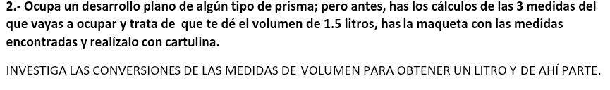 2.- Ocupa un desarrollo plano de algún tipo de prisma; pero antes, has los cálculos de las 3 medidas del 
que vayas a ocupar y trata de que te dé el volumen de 1.5 litros, has la maqueta con las medidas 
encontradas y realízalo con cartulina. 
INVESTIGA LAS CONVERSIONES DE LAS MEDIDAS DE VOLUMEN PARA OBTENER UN LITRO Y DE AHÍ PARTE.