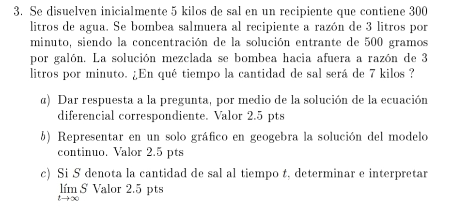 Se disuelven inicialmente 5 kilos de sal en un recipiente que contiene 300
litros de agua. Se bombea salmuera al recipiente a razón de 3 litros por 
minuto, siendo la concentración de la solución entrante de 500 gramos
por galón. La solución mezclada se bombea hacia afuera a razón de 3
litros por minuto. ¿En qué tiempo la cantidad de sal será de 7 kilos ? 
@) Dar respuesta a la pregunta, por medio de la solución de la ecuación 
diferencial correspondiente. Valor 2.5 pts 
b) Representar en un solo gráfico en geogebra la solución del modelo 
continuo. Valor 2.5 pts 
c) Si S denota la cantidad de sal al tiempo t, determinar e interpretar 
s Valor 2.5 pts