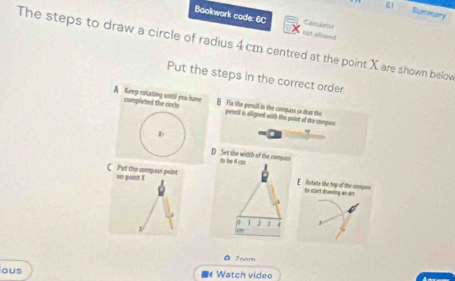 Suiveary
Bookwork code: 6C
not alineed
The steps to draw a circle of radius 4 cm centred at the point X are shown below
Put the steps in the correct order
A Keep rotating until you have B Fix the pencil in the compass so that the
campleted the circle pencil is aligned with the point of the compan
K·
?
D Set the width of the compass
C Put the compass point un paint X
E Rutats the top of the unmpuns to start drawing an arc
。 7snm
ous Watch video