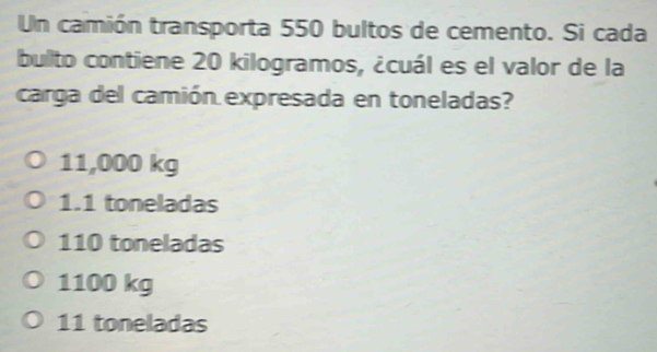 Un camión transporta 550 bultos de cemento. Si cada
bullto contiene 20 kilogramos, ¿cuál es el valor de la
carga del camión expresada en toneladas?
11,000 kg
1.1 toneladas
110 toneladas
1100 kg
11 toneladas