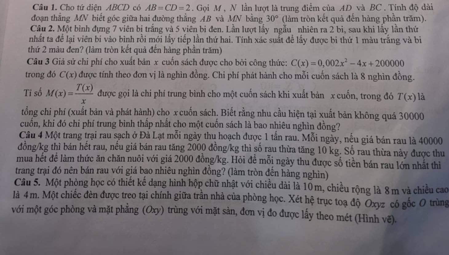 Cho tứ diện ABCD có AB=CD=2. Gọi M , N lần lượt là trung điểm của AD và BC . Tính độ dài
đoạn thắng MN biết góc giữa hai đường thẳng AB và MN bằng 30° (làm tròn kết quả đến hàng phần trăm).
Câu 2. Một bình đựng 7 viên bị trắng và 5 viên bi đen. Lần lượt lấy ngẫu nhiên ra 2 bi, sau khi lấy lần thứ
nhất ta để lại viên bi vào bình rồi mới lấy tiếp lần thứ hai. Tính xác suất để lấy được bi thứ 1 màu trắng và bi
thứ 2 màu đen? (làm tròn kết quả đến hàng phần trăm)
Câu 3 Giả sử chi phí cho xuất bản x cuốn sách được cho bởi công thức: C(x)=0,002x^2-4x+200000
trong đó C(x) được tính theo đơn vị là nghìn đồng. Chi phí phát hành cho mỗi cuốn sách là 8 nghìn đồng.
Tỉ số M(x)= T(x)/x  được gọi là chi phí trung bình cho một cuốn sách khi xuất bản x cuốn, trong đó T(x) là
tổng chi phí (xuất bản và phát hành) chọ x cuốn sách. Biết rằng nhu cầu hiện tại xuất bản không quá 30000
cuốn, khi đó chi phí trung bình thấp nhất cho một cuốn sách là bao nhiêu nghìn đồng?
Câu 4 Một trang trại rau sạch ở Đà Lạt mỗi ngày thu hoạch được 1 tấn rau. Mỗi ngày, nếu giá bán rau là 40000
đồng/kg thì bán hết rau, nếu giá bán rau tăng 2000 đồng/kg thì số rau thừa tăng 10 kg. Số rau thừa này được thu
mua hết đề làm thức ăn chăn nuôi với giá 2000 đồng/kg. Hỏi đề mỗi ngày thu được số tiền bán rau lớn nhất thì
trang trại đó nên bán rau với giá bao nhiêu nghìn đồng? (làm tròn đến hàng nghìn)
Câu 5. Một phòng học có thiết kế dạng hình hộp chữ nhật với chiều dài là 10m, chiều rộng là 8m và chiều cao
là 4 m. Một chiếc đèn được treo tại chính giữa trần nhà của phòng học. Xét hệ trục toạ độ Oxyz có gốc O trùng
với một góc phòng và mặt phẳng (Oxy) trùng với mặt sàn, đơn vị đo được lấy theo mét (Hình vẽ).