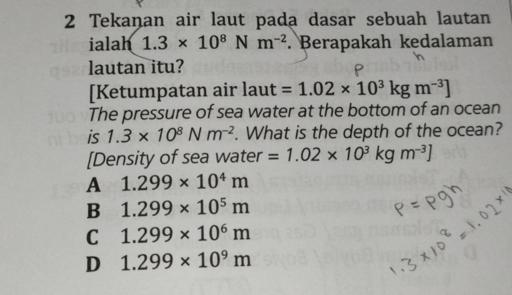 Tekaņan air laut pada dasar sebuah lautan
ialah 1.3* 10^8Nm^(-2). Berapakah kedalaman
lautan itu?
[Ketumpatan air laut=1.02* 10^3kgm^(-3)]
The pressure of sea water at the bottom of an ocean
is 1.3* 10^8Nm^(-2). What is the depth of the ocean?
[Density of sea water =1.02* 10^3kgm^(-3)]
A 1.299* 10^4m
B 1.299* 10^5m
C 1.299* 10^6m
D 1.299* 10^9m