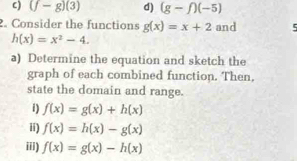 (f-g)(3) d) (g-f)(-5)
2. Consider the functions g(x)=x+2 and 5
h(x)=x^2-4. 
a) Determine the equation and sketch the
graph of each combined function. Then,
state the domain and range.
i) f(x)=g(x)+h(x)
ii) f(x)=h(x)-g(x)
iii) f(x)=g(x)-h(x)