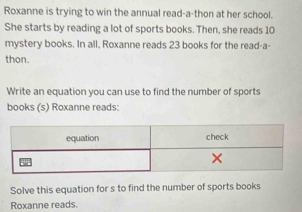 Roxanne is trying to win the annual read-a-thon at her school. 
She starts by reading a lot of sports books. Then, she reads 10
mystery books. In all, Roxanne reads 23 books for the read-a- 
thon. 
Write an equation you can use to find the number of sports 
books (s) Roxanne reads: 
Solve this equation for s to find the number of sports books 
Roxanne reads.