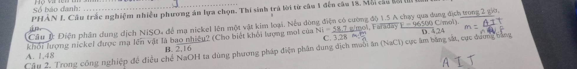 Hộ và tên tí
Số báo danh:
PHẢN I. Câu trắc nghiệm nhiều phương án lựa chọn. Thí sinh trả lời từ câu 1 đến câu 18. Mối cầu hổi I 
C/mol).
Câu 1: Điện phân dung dịch NiSO₄ để mạ nickel lên một vật kim loại. Nếu dòng điện có cường độ 1.5 A chạy qua dung dịch trong 2 giờ,
C. 3,28 m1
khối lượng nickel được mạ lên vật là bao nhiêu? (Cho biết khối lượng mol của Ni=_ 58.7 g/mol, Faraday F=96500C D. 4,24
Câu 2. Trong công nghiệp để điều chế NaOH ta dùng phương pháp điện phân dung dịch muối ăn (NaCl) cực âm bằng sắt, cực dương bảng
A. 1,48 B. 2, 16