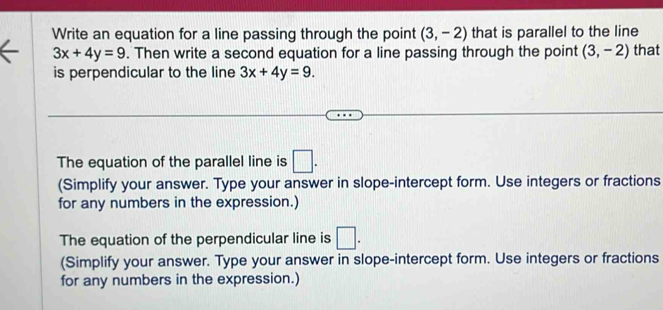 Write an equation for a line passing through the point (3,-2) that is parallel to the line
3x+4y=9. Then write a second equation for a line passing through the point (3,-2) that 
is perpendicular to the line 3x+4y=9. 
The equation of the parallel line is □. 
(Simplify your answer. Type your answer in slope-intercept form. Use integers or fractions 
for any numbers in the expression.) 
The equation of the perpendicular line is □. 
(Simplify your answer. Type your answer in slope-intercept form. Use integers or fractions 
for any numbers in the expression.)