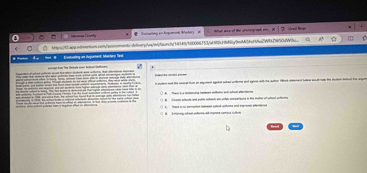 Sarasota County Evaluating an Argument: Mastery X What area of the photograph em Grad Reqs
https://f2.app.edmentum.com/assessments-delivery/ua/mt/launch/14149/100006753/aHR0cHM6Ly9mMiShcHAuZWRtZW50dW0u... A^0 
O Previous Evaluating an Argument: Mastery Test
excert from The Debate over School Uniforms
Supporters of school unforms assert that when students wear uniforms, their attendance improves
They claim that students who wear uniforms have more school spirit, which encourages students to
arend school more often. In frving, Texas, schools have been able to improve average daily attendance Select the correct answer
terough a strict uniform policy. Though students do not wear official uniforms, they wear white shirts,
khab pants, and leather shoes that must meet certain unform requirements. However, in nearby Euless. A student read this excerpl from an argument against school uniforms and agrees with the author. Which statement below would help the student defend this argum
Texas, no uniforms are required, and yet students have higher average daily attendance rates than at
e charter school in Inving. This fact seems to demonstrate that higher attendance rates have little to do
with unifoirms. Aschool in Polir County, Florda, has the most restrictive uniform policy in the nation. It
was enacted in 1999, and since then, the school has found that its average daily attendance has fallen A. There is a relationship between uniforms and school attendance.
dramatically. In 2000, the school broke a national scholastic absentee record for the same school year
These results show that unforms have no effect on attendance. In fact, they provide evidence to the B. Charter schools and public schools are unfair comparisons in the matter of school uniforms.
contary: strict uniform policies have a negative effect on attendance. C. There is no connection between school uniforms and improved attendance
D. Enforcing school uniforms will improve campus culture.
Reset Next