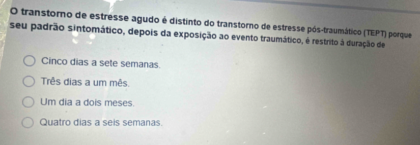 transtorno de estresse agudo é distinto do transtorno de estresse pós-traumático (TEPT) porque
seu padrão sintomático, depois da exposição ao evento traumático, é restrito à duração de
Cinco dias a sete semanas.
Três dias a um mês.
Um dia a dois meses.
Quatro dias a seis semanas.