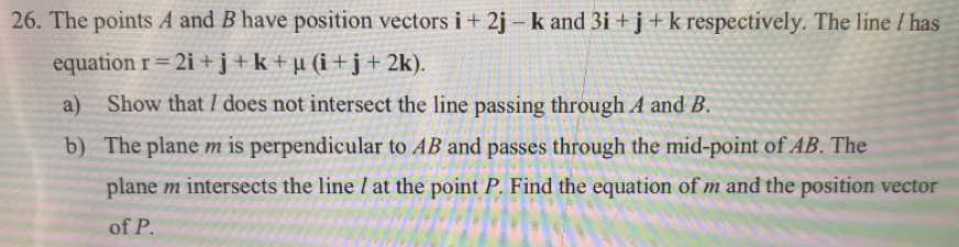 The points A and B have position vectors i+2j-k and 3i+j+k respectively. The line / has 
equation r=2i+j+k+mu (i+j+2k). 
a) Show that / does not intersect the line passing through A and B. 
b) The plane m is perpendicular to AB and passes through the mid-point of AB. The 
plane m intersects the line / at the point P. Find the equation of m and the position vector 
of P.