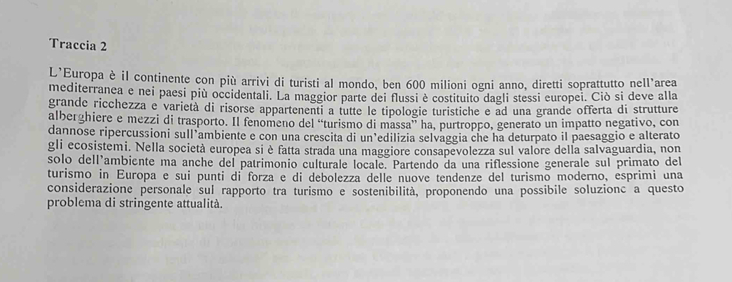 Traccia 2 
L’Europa è il continente con più arrivi di turisti al mondo, ben 600 milioni ogni anno, diretti soprattutto nell’area 
mediterranea e nei paesi più occidentali. La maggior parte dei flussi è costituito dagli stessi europei. Ciò si deve alla 
grande ricchezza e varietà di risorse appartenenti a tutte le tipologie turistiche e ad una grande offerta di strutture 
alberghiere e mezzi di trasporto. Il fenomeno del “turismo di massa” ha, purtroppo, generato un impatto negativo, con 
dannose ripercussioni sull’ambiente e con una crescita di un’edilizia selvaggia che ha deturpato il paesaggio e alterato 
gli ecosistemi. Nella società europea si è fatta strada una maggiore consapevolezza sul valore della salvaguardia, non 
solo dell’ambiente ma anche del patrimonio culturale locale. Partendo da una riflessione generale sul primato del 
turismo in Europa e sui punti di forza e di debolezza delle nuove tendenze del turismo moderno, esprimi una 
considerazione personale sul rapporto tra turismo e sostenibilità, proponendo una possibile soluzionc a questo 
problema di stringente attualità.