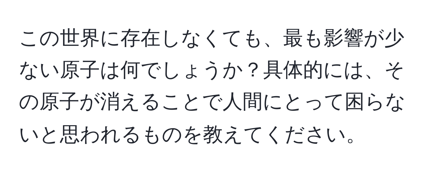 この世界に存在しなくても、最も影響が少ない原子は何でしょうか？具体的には、その原子が消えることで人間にとって困らないと思われるものを教えてください。