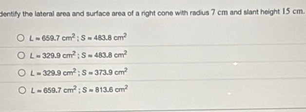 dentify the lateral area and surface area of a right cone with radius 7 cm and slant height 15 cm.
Lapprox 659.7cm^2; Sapprox 483.8cm^2
Lapprox 329.9cm^2; Sapprox 483.8cm^2
Lapprox 329.9cm^2; Sapprox 373.9cm^2
Lapprox 659.7cm^2; Sapprox 813.6cm^2