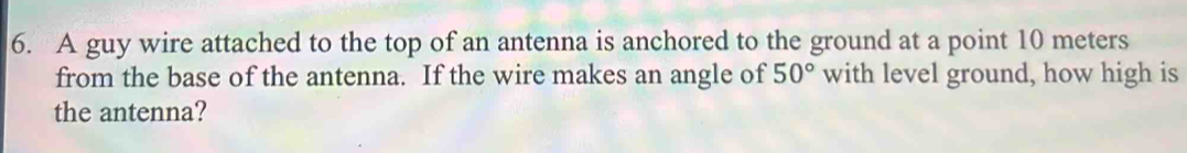 A guy wire attached to the top of an antenna is anchored to the ground at a point 10 meters
from the base of the antenna. If the wire makes an angle of 50° with level ground, how high is 
the antenna?