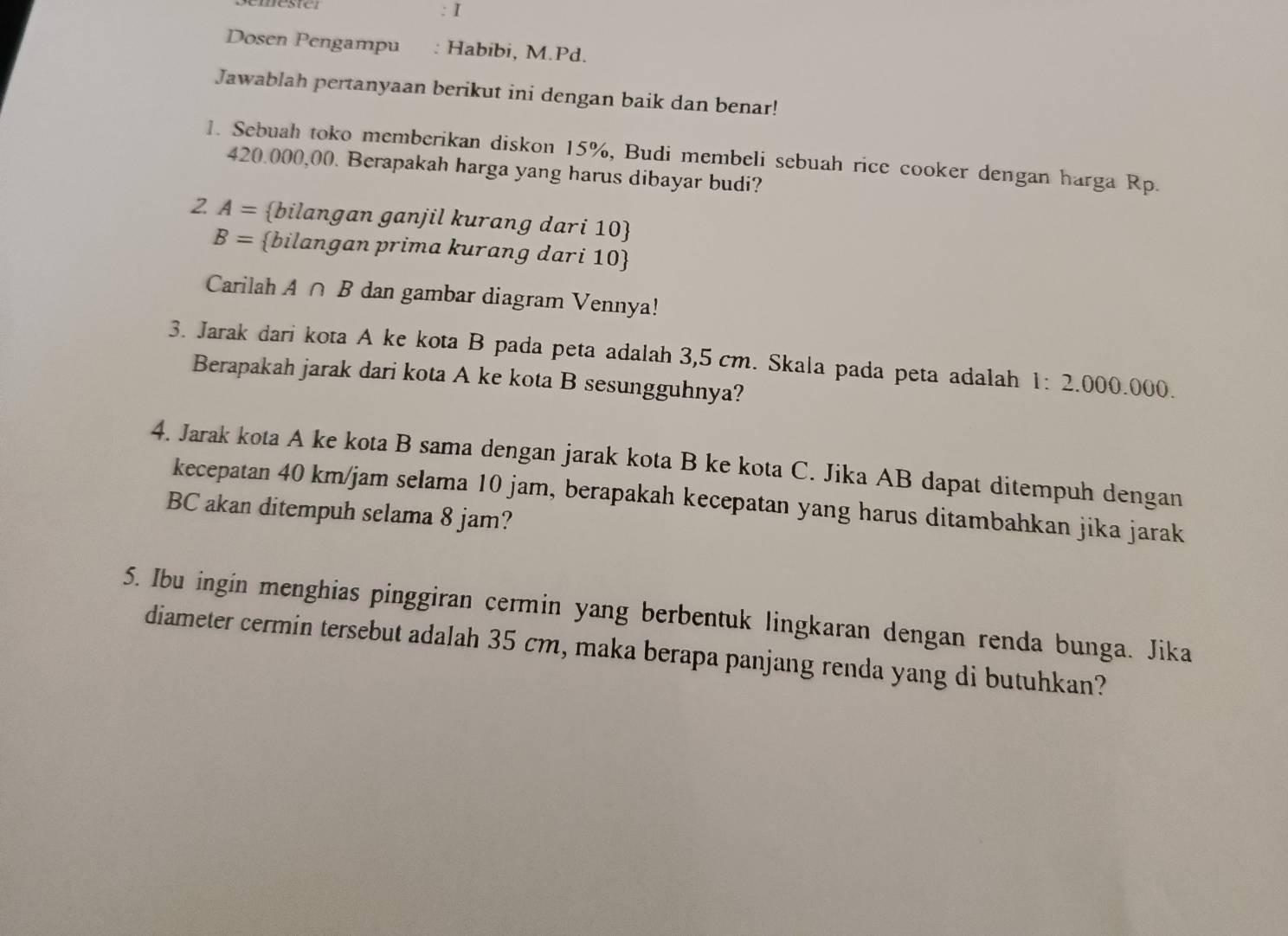 Dosen Pengampu : Habíbi, M.Pd. 
Jawablah pertanyaan berikut ini dengan baik dan benar! 
1. Sebuah toko memberikan diskon 15%, Budi membeli sebuah rice cooker dengan harga Rp.
420.000,00. Berapakah harga yang harus dibayar budi? 
2 A= bilangan ganjil kurang dari 10 
B= bilangan prima kurang dari 10  
Carilah A∩ B dan gambar diagram Vennya! 
3. Jarak dari kota A ke kota B pada peta adalah 3,5 cm. Skala pada peta adalah 1:2.000.000. 
Berapakah jarak dari kota A ke kota B sesungguhnya? 
4. Jarak kota A ke kota B sama dengan jarak kota B ke kota C. Jika AB dapat ditempuh dengan 
kecepatan 40 km/jam selama 10 jam, berapakah kecepatan yang harus ditambahkan jika jarak
BC akan ditempuh selama 8 jam? 
5. Ibu ingin menghias pinggiran cermin yang berbentuk lingkaran dengan renda bunga. Jika 
diameter cermin tersebut adalah 35 cm, maka berapa panjang renda yang di butuhkan?