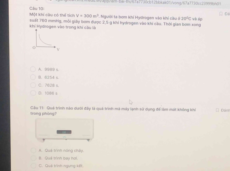 .imsvnedd.0h/app/lam-bai-thi/67a7730cb12bbkak01/vong/67a7730cc23999bh01
Câu 10:
Đá
Một khí cầu có thể tích V=300m^3. Người ta bơm khí Hydrogen vào khí cầu ở 20°C và áp
suất 760 mmHg, mỗi giây bơm được 2,5 g khí hydrogen vào khí cầu. Thời gian bơm xong
khí Hydrogen vào trong khí cầu là
A. 9989 s.
B. 6254 s.
C. 7628 s.
D. 1086 s
Câu 11: Quá trình nào dưới đây là quá trình mà máy lạnh sử dụng để làm mát không khí Đánh
trong phòng?
A. Quá trình nóng chảy.
B. Quá trình bay hơi.
C. Quá trình ngưng kết.