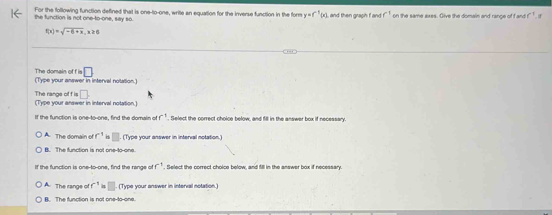 For the following function defined that is one-to-one, write an equation for the inverse function in the form y=f^(-1)(x) , and then graph f and f^(-1) on the same axes. Give the domain and range of f and f^(-1). If
the function is not one-to-one, say so
f(x)=sqrt(-6+x), x≥ 6
The domain of f is □
(Type your answer in interval notation.)
The range of f is □. 
(Type your answer in interval notation.)
If the function is one-to-one, find the domain of f^(-1). Select the correct choice below, and fill in the answer box if necessary.
A. The domain of f^(-1) is □. (Type your answer in interval notation.)
B. The function is not one-to-one.
If the function is one-to-one, find the range of f^(-1). Select the correct choice below, and fill in the answer box if necessary.
A. The range of f^(-1) is □. (Type your answer in interval notation.)
B. The function is not one-to-one.