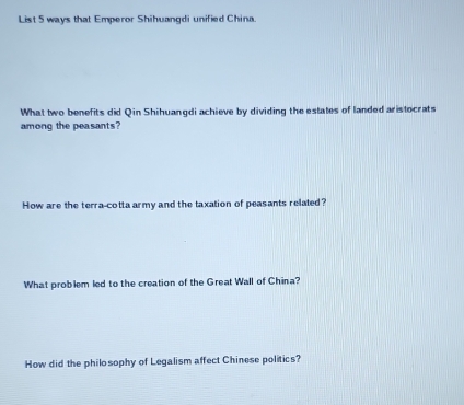 List 5 ways that Emperor Shihuangdi unified China. 
What two benefits did Qin Shihuangdi achieve by dividing the estates of landed aristocrats 
among the peasants? 
How are the terra-cotta army and the taxation of peasants related? 
What problem led to the creation of the Great Wall of China? 
How did the philosophy of Legalism affect Chinese politics?