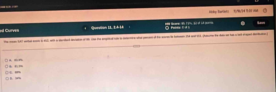 pear son com
Abby Bartlett 11/18/24 11:07 AM
ed Curves Question 11, 2.4-14 4 HW Score: 85.71%, 12 of 14 points Save
○ Points: 0 of 1
The mean SAT verbal score is 452, with a standard deviation of 99. Use the empirical rule to determine what percent of the scores lie between 254 and 551. (Assume the data set has a bell-shaped distribution)
A. 83.5%
B. 81.5%
C. 60%
D. 34%