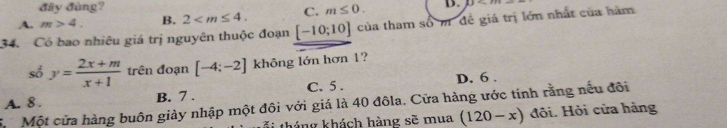 đây đùng? m≤ 0.
A. m>4. B. 2 . 
C.
D. 0<1</tex> 
34. Có bao nhiêu giá trị nguyên thuộc đoạn [-10;10] của tham số m đề giá trị lớn nhất của hàm
số y= (2x+m)/x+1  trên đoạn [-4;-2] không lớn hơn 1?
C. 5. D. 6.
A. 8. B. 7.
ừ Một cửa hàng buôn giày nhập một đôi với giá là 40 đôla. Cửa hàng ước tính rằng nếu đôi
*i tháng khách hàng sẽ mua (120-x) đôi. Hỏi cửa hàng