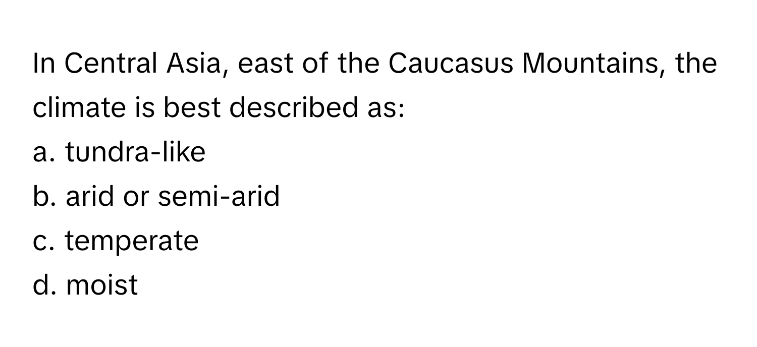 In Central Asia, east of the Caucasus Mountains, the climate is best described as:

a. tundra-like
b. arid or semi-arid
c. temperate
d. moist