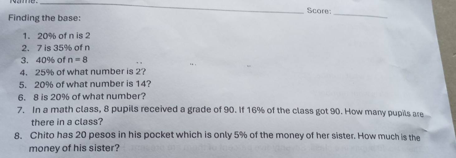 Score:_ 
Finding the base: 
1. 20% of n is 2
2. 7 is 35% of n
3. 40% of n=8
4. 25% of what number is 2? 
5. 20% of what number is 14? 
6. 8 is 20% of what number? 
7. In a math class, 8 pupils received a grade of 90. If 16% of the class got 90. How many pupils are 
there in a class? 
8. Chito has 20 pesos in his pocket which is only 5% of the money of her sister. How much is the 
money of his sister?