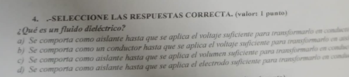 .-SELECCIONE LAS RESPUESTAS CORRECTA. (valor: 1 punto)
¿ Qué es un fluido dieléctrico?
a) Se comporta como aislante hasta que se aplica el voltaje suficiente para transformarlo en conduct
b) Se comporta como un conductor hasta que se aplica el voltaje suficiente para transformarlo en ass
c) Se comporta como aislante hasta que se aplica el volumen suficiente para transformarlo en conduc
d) Se comporta como aislante hasta que se aplica el electrodo suficiente para transformarlo en condu