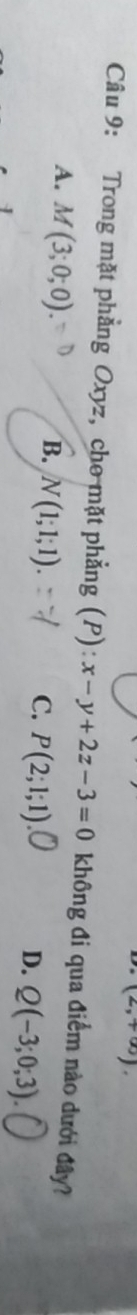 (2,+∈fty ). 
Câu 9: Trong mặt phẳng Oxyz, cho mặt phẳng (P): x-y+2z-3=0 không đi qua điểm nào dưới đây?
A. M(3;0;0). B. N(1;1;1). P(2;1;1) Q(-3;0;3). 
C.
D.