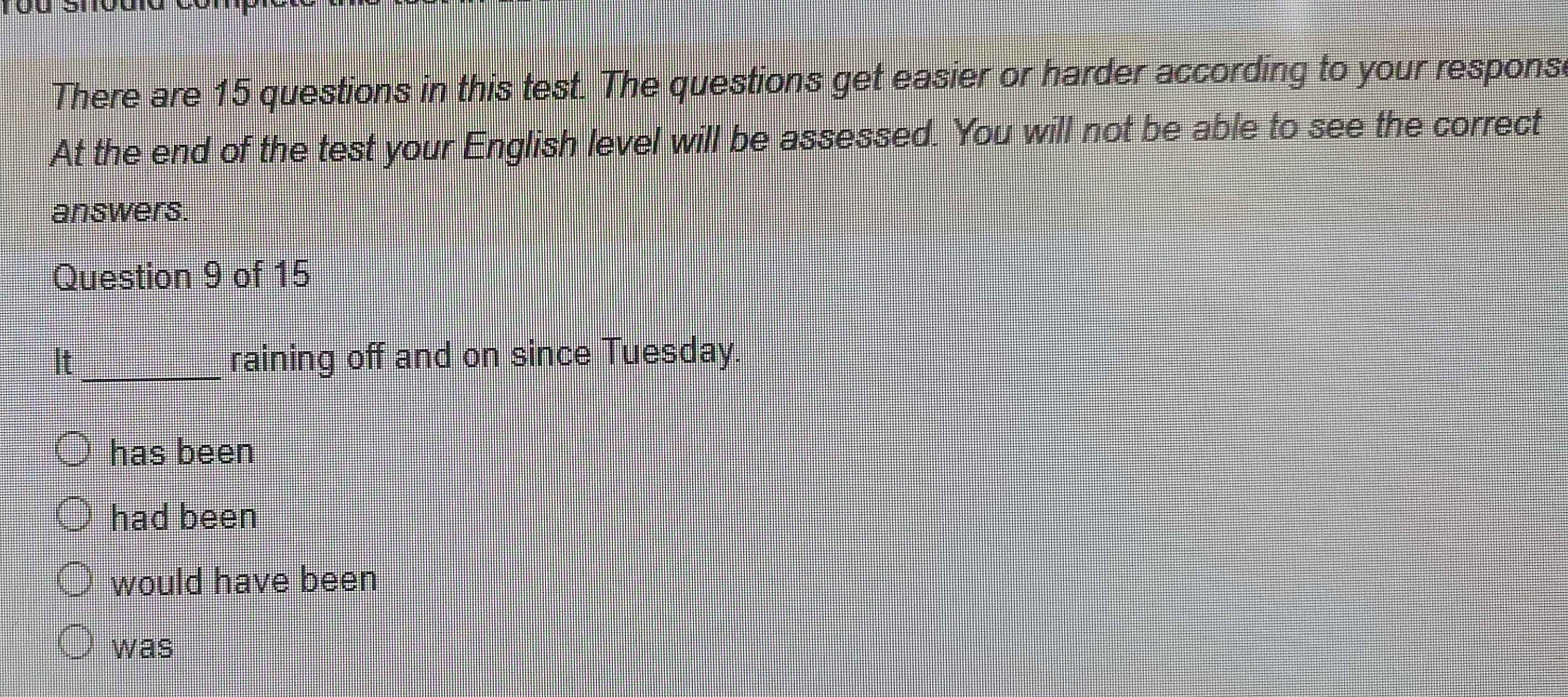 There are 15 questions in this test. The questions get easier or harder according to your respons
At the end of the test your English level will be assessed. You will not be able to see the correct
answers.
Question 9 of 15
It_ raining off and on since Tuesday.
has been
had been
would have been
was